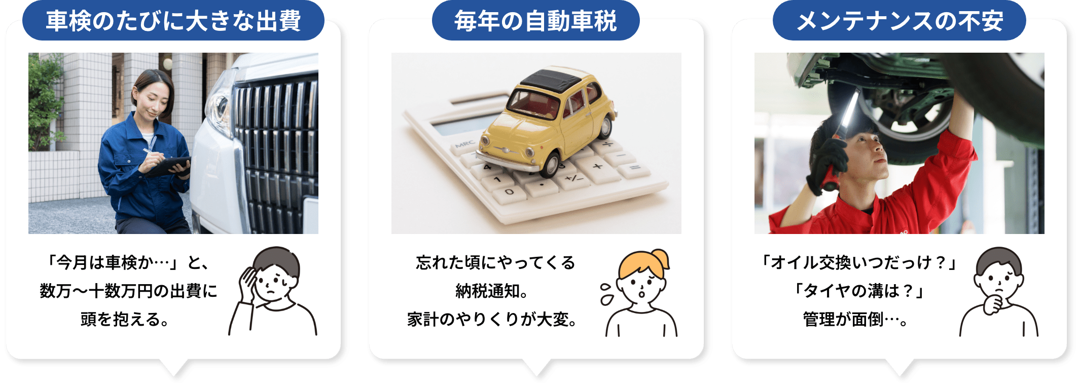 車検のたびに大きな出費 「今月は車検か…」と、数万〜十数万円の出費に頭を抱える。 毎年の自動車税 忘れた頃にやってくる納税通知。家計のやりくりが大変。 メンテナンスの不安「オイル交換いつだっけ？」「タイヤの溝は？」管理が面倒…。